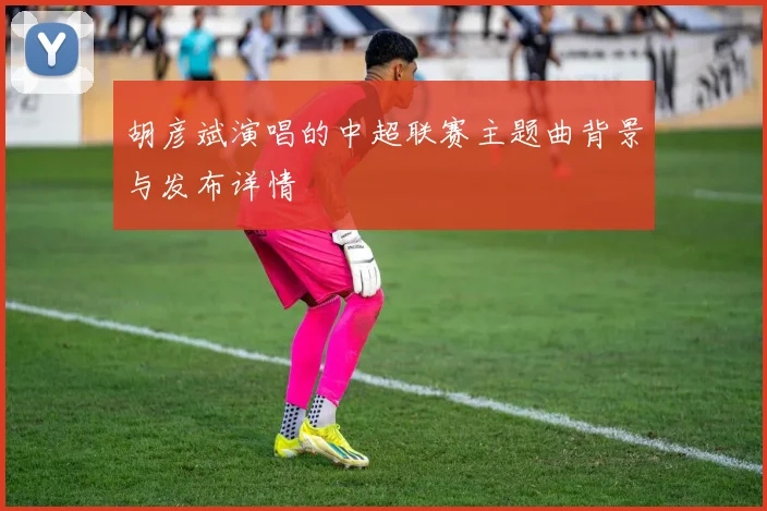 胡彦斌演唱的中超联赛主题曲背景与发布详情