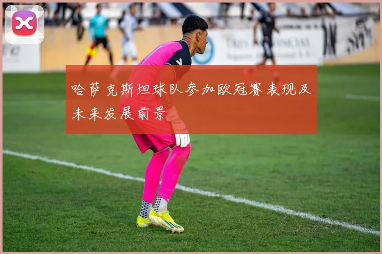 哈萨克斯坦球队参加欧冠赛表现及未来发展前景