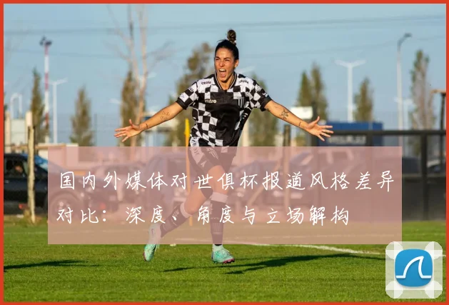 国内外媒体对世俱杯报道风格差异对比：深度、角度与立场解构