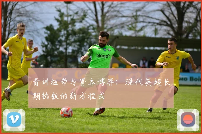 青训纽带与资本博弈：现代英超长期执教的新方程式