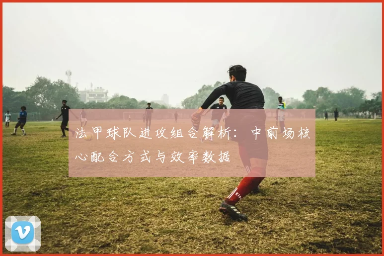 法甲球队进攻组合解析：中前场核心配合方式与效率数据