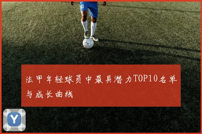 法甲年轻球员中最具潜力TOP10名单与成长曲线